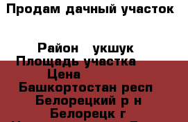 Продам дачный участок › Район ­ укшук › Площадь участка ­ 7 › Цена ­ 35 000 - Башкортостан респ., Белорецкий р-н, Белорецк г. Недвижимость » Дома, коттеджи, дачи продажа   . Башкортостан респ.